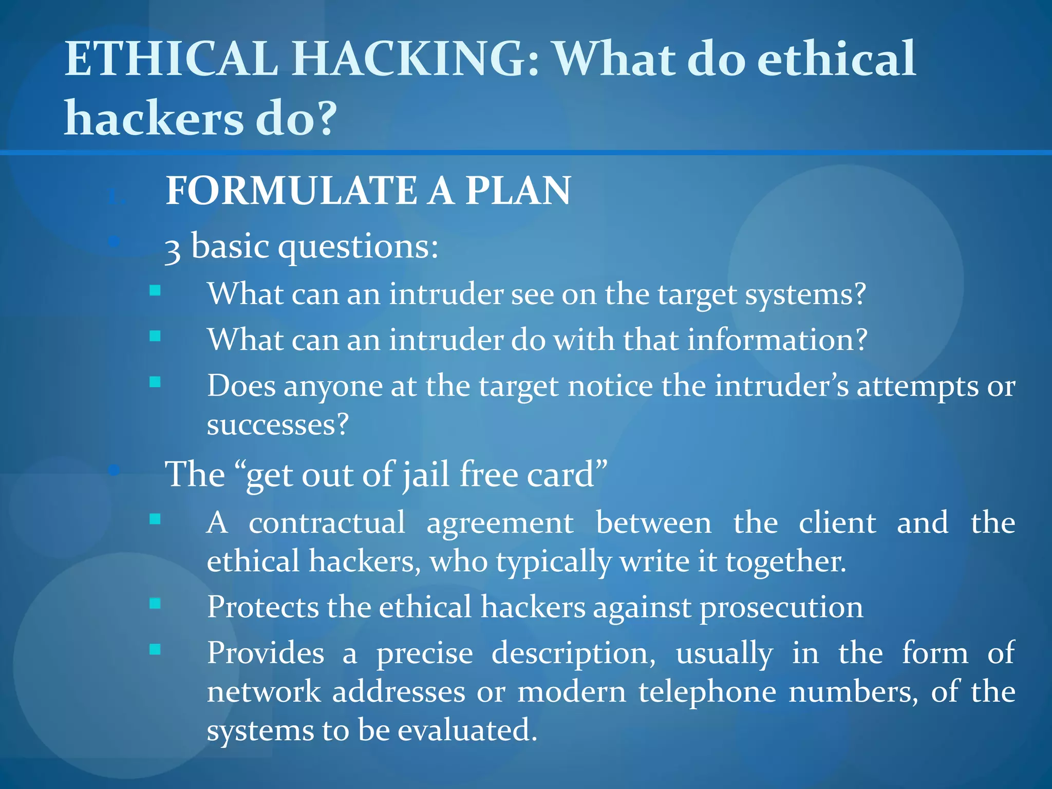 ETHICAL HACKING: What do ethical
hackers do?
 1.       FORMULATE A PLAN
         3 basic questions:
           What can an intruder see on the target systems?
           What can an intruder do with that information?
           Does anyone at the target notice the intruder’s attempts or
            successes?
         The “get out of jail free card”
           A contractual agreement between the client and the
            ethical hackers, who typically write it together.
           Protects the ethical hackers against prosecution
           Provides a precise description, usually in the form of
            network addresses or modern telephone numbers, of the
            systems to be evaluated.
 