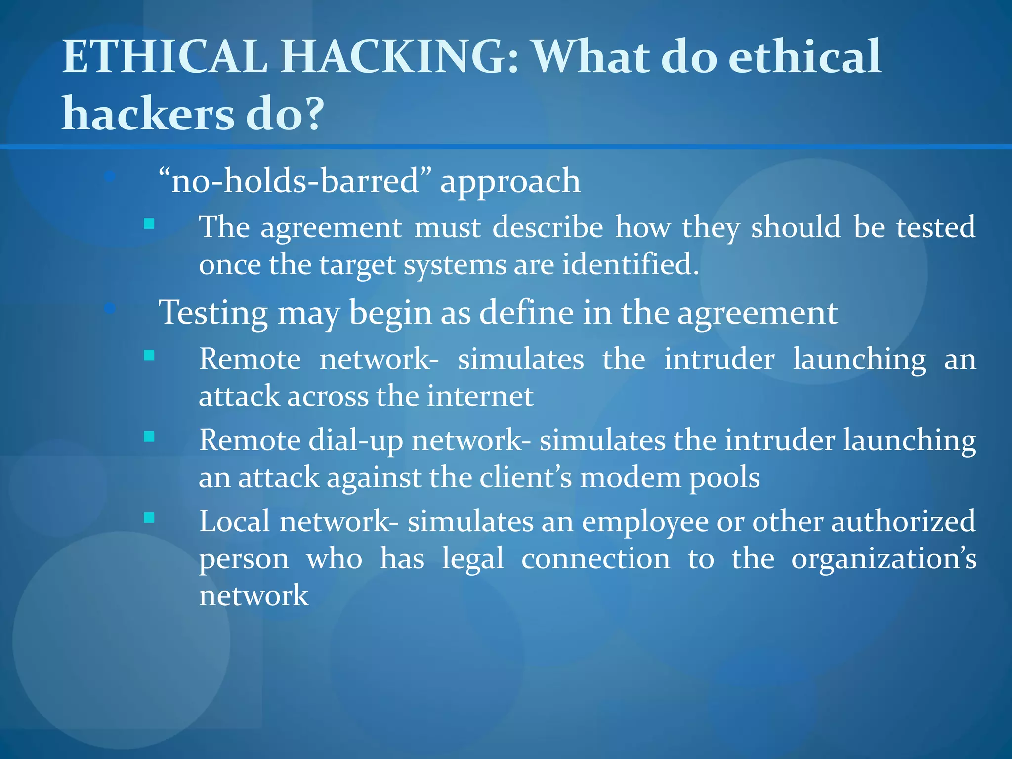ETHICAL HACKING: What do ethical
hackers do?
        “no-holds-barred” approach
          The agreement must describe how they should be tested
           once the target systems are identified.
        Testing may begin as define in the agreement
          Remote network- simulates the intruder launching an
           attack across the internet
          Remote dial-up network- simulates the intruder launching
           an attack against the client’s modem pools
          Local network- simulates an employee or other authorized
           person who has legal connection to the organization’s
           network
 