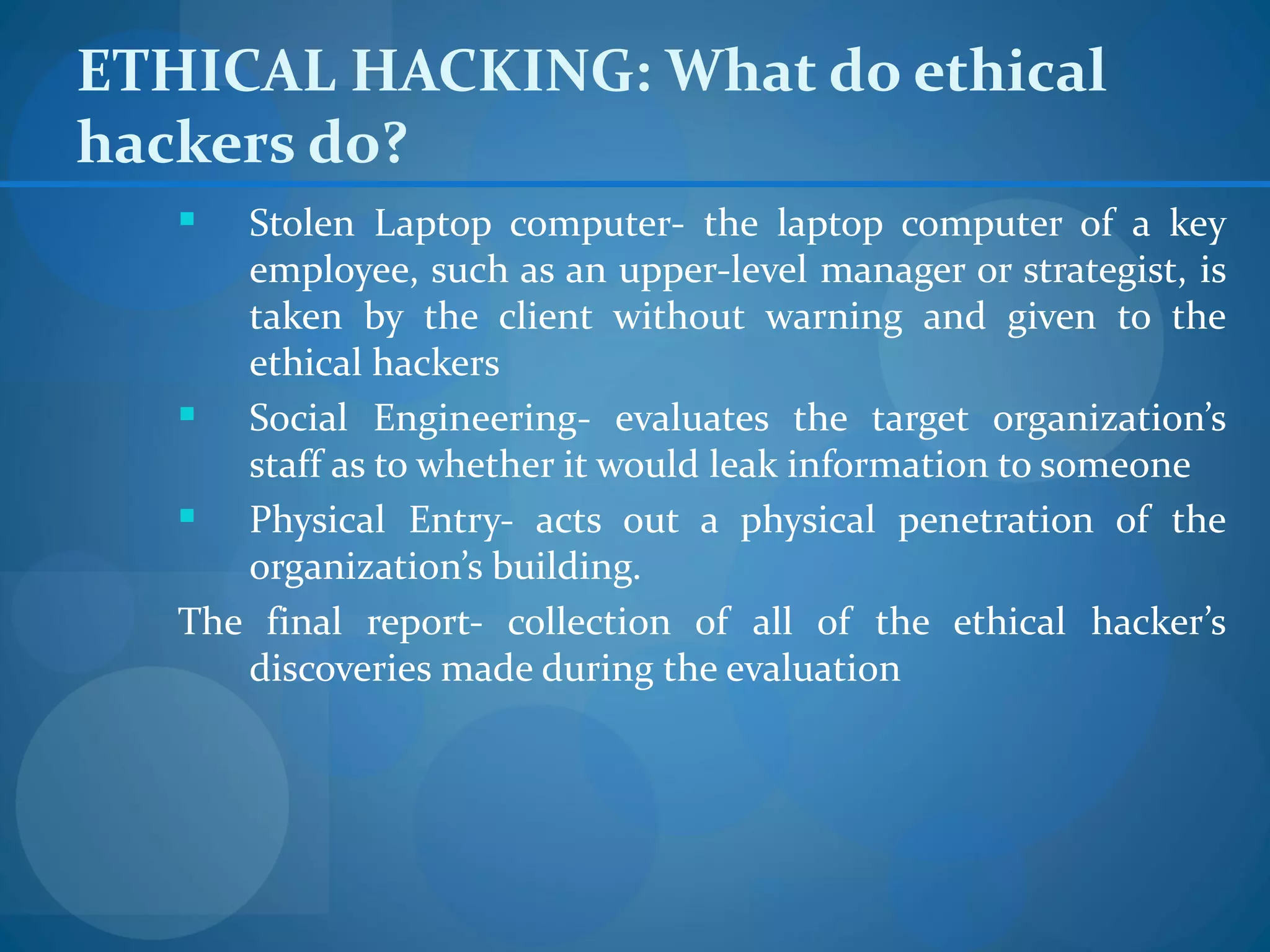 ETHICAL HACKING: What do ethical
hackers do?
     Stolen Laptop computer- the laptop computer of a key
      employee, such as an upper-level manager or strategist, is
      taken by the client without warning and given to the
      ethical hackers
     Social Engineering- evaluates the target organization’s
      staff as to whether it would leak information to someone
     Physical Entry- acts out a physical penetration of the
      organization’s building.
   The final report- collection of all of the ethical hacker’s
      discoveries made during the evaluation
 