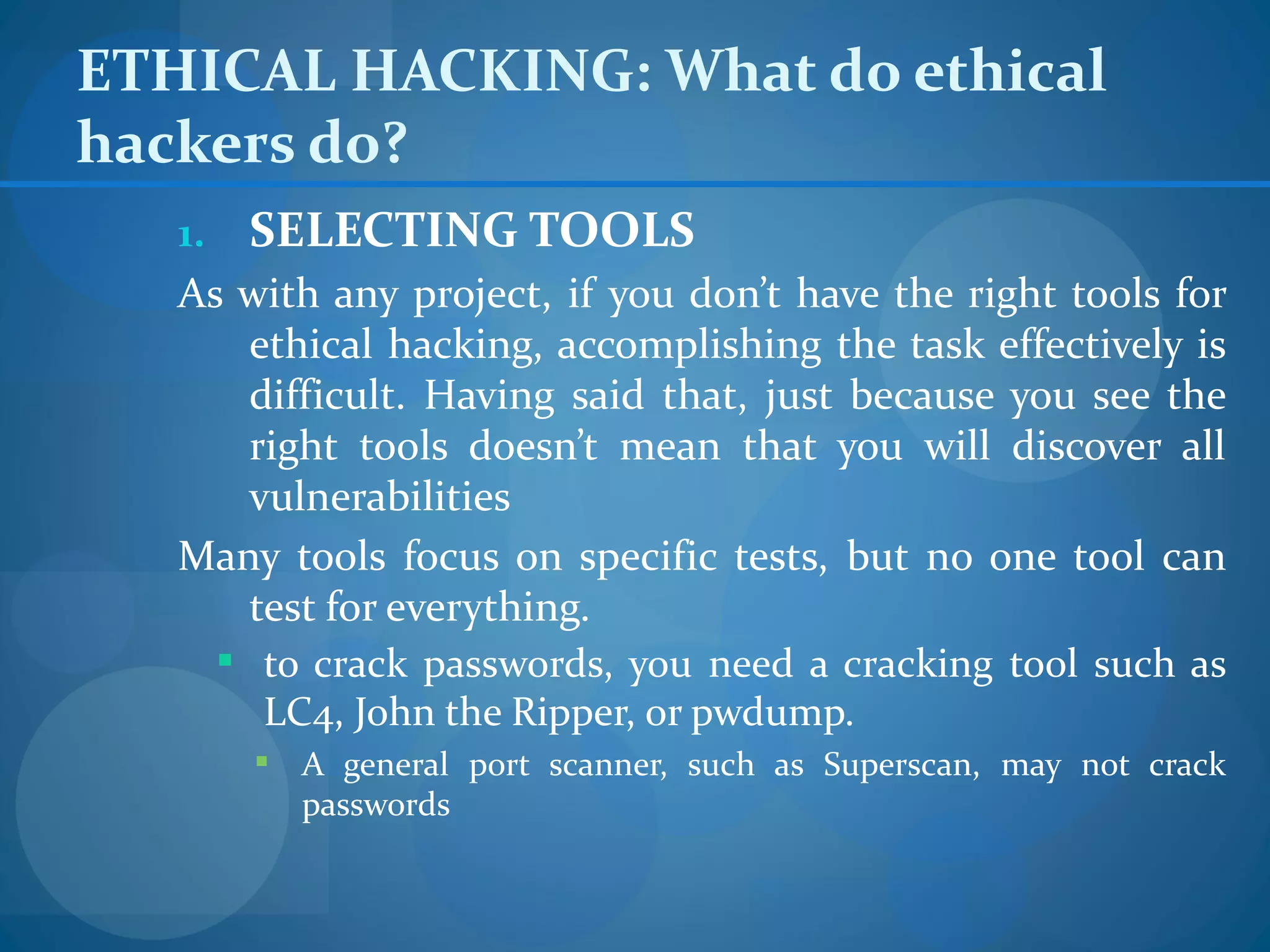 ETHICAL HACKING: What do ethical
hackers do?
   1. SELECTING TOOLS
   As with any project, if you don’t have the right tools for
       ethical hacking, accomplishing the task effectively is
       difficult. Having said that, just because you see the
       right tools doesn’t mean that you will discover all
       vulnerabilities
   Many tools focus on specific tests, but no one tool can
       test for everything.
      to crack passwords, you need a cracking tool such as
        LC4, John the Ripper, or pwdump.
        A general port scanner, such as Superscan, may not crack
         passwords
 