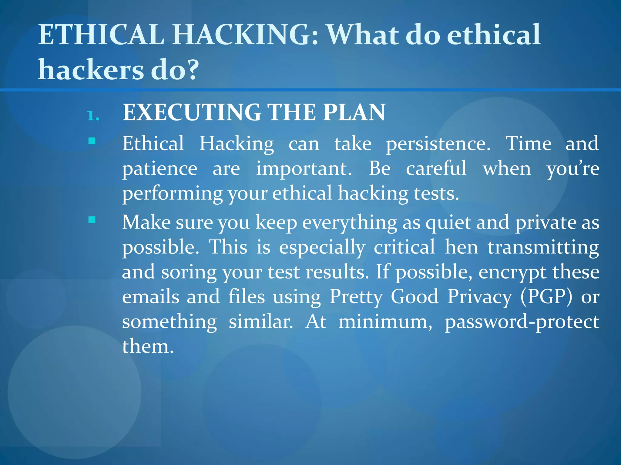 ETHICAL HACKING: What do ethical
hackers do?
   1.   EXECUTING THE PLAN
       Ethical Hacking can take persistence. Time and
        patience are important. Be careful when you’re
        performing your ethical hacking tests.
       Make sure you keep everything as quiet and private as
        possible. This is especially critical hen transmitting
        and soring your test results. If possible, encrypt these
        emails and files using Pretty Good Privacy (PGP) or
        something similar. At minimum, password-protect
        them.
 