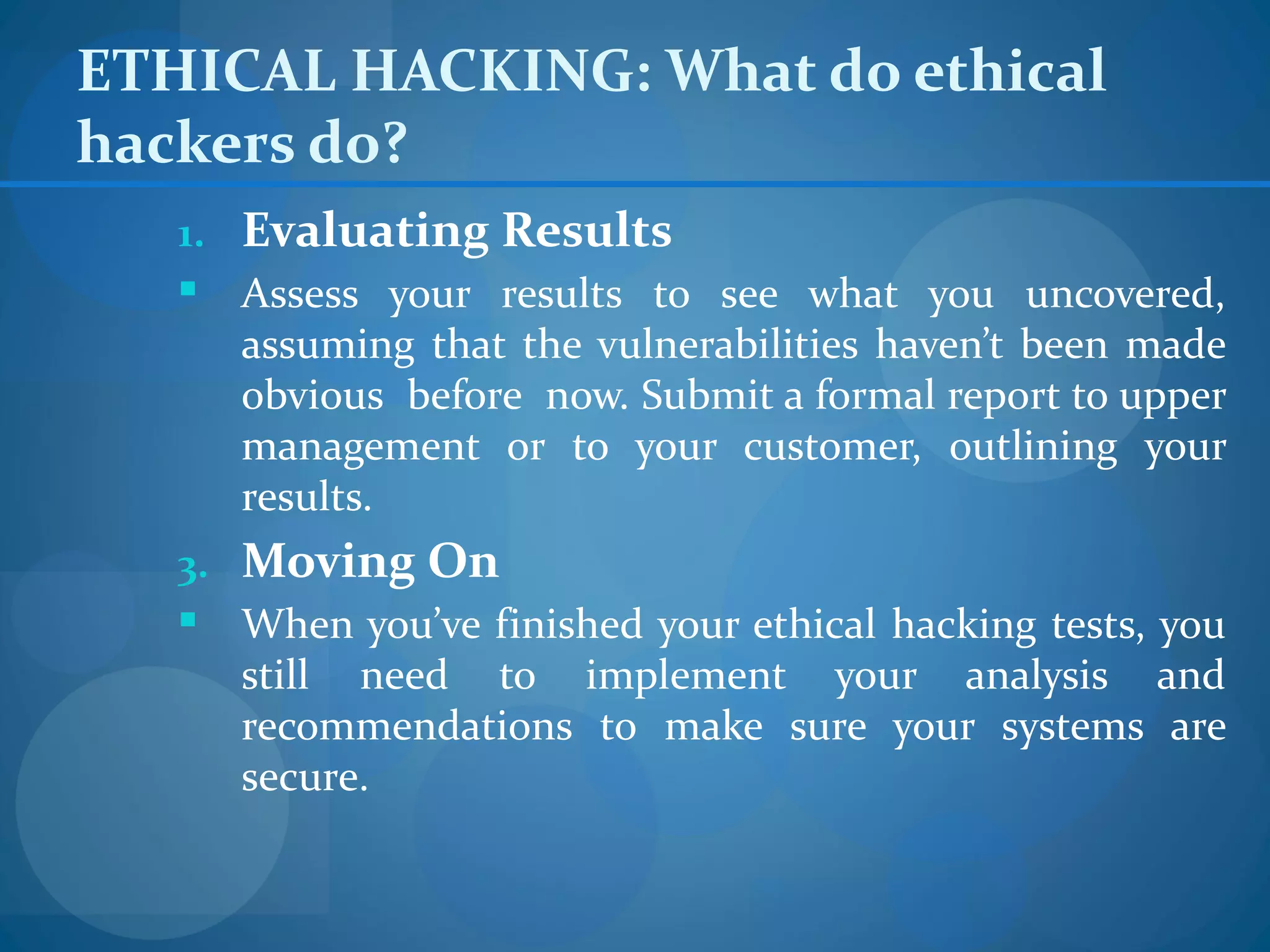 ETHICAL HACKING: What do ethical
hackers do?
   1. Evaluating Results
    Assess your results to see what you uncovered,
      assuming that the vulnerabilities haven’t been made
      obvious before now. Submit a formal report to upper
      management or to your customer, outlining your
      results.
   3. Moving On
    When you’ve finished your ethical hacking tests, you
      still need to implement your analysis and
      recommendations to make sure your systems are
      secure.
 
