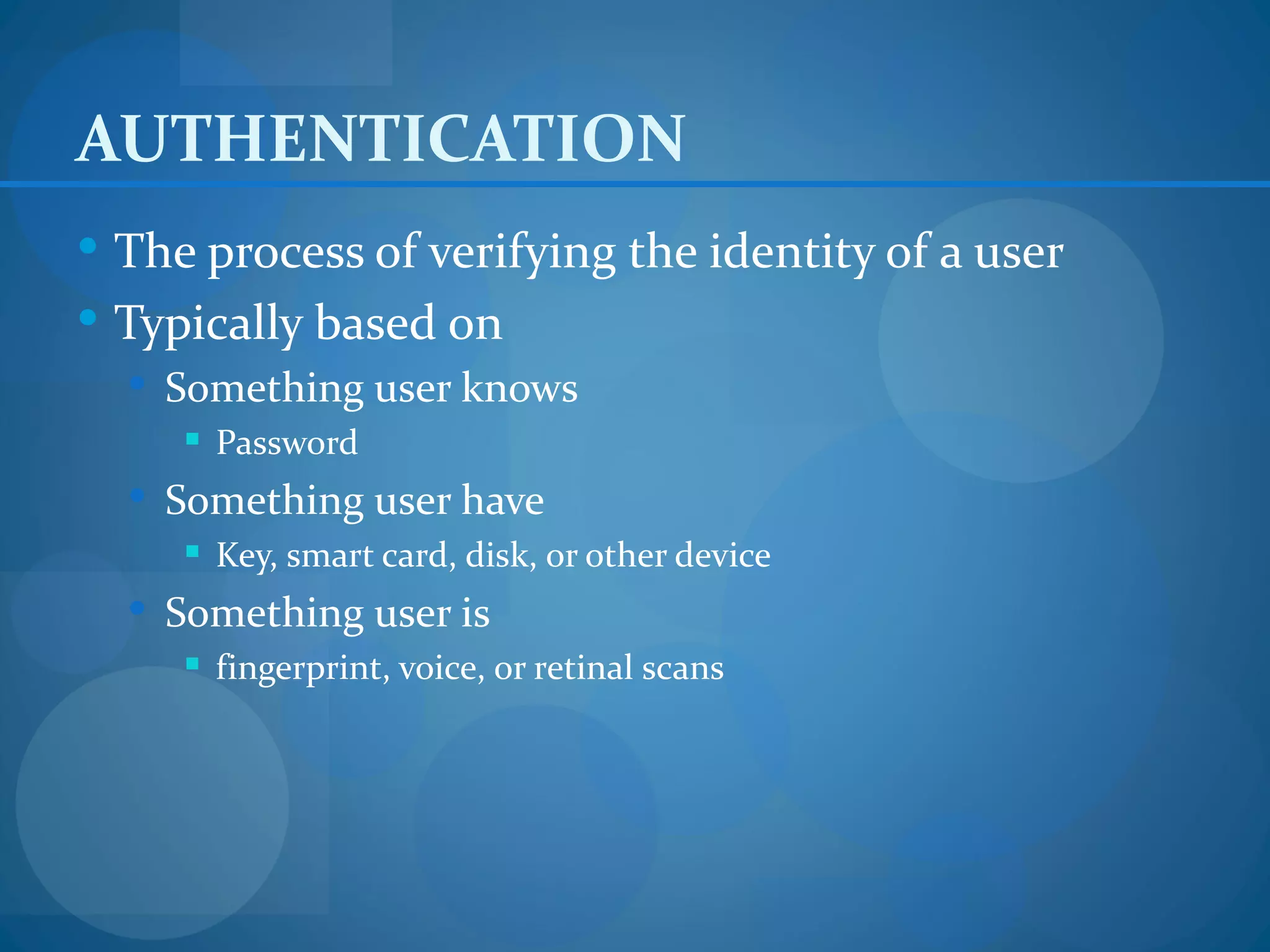 AUTHENTICATION
 The process of verifying the identity of a user
 Typically based on
   Something user knows
      Password
   Something user have
      Key, smart card, disk, or other device
   Something user is
      fingerprint, voice, or retinal scans
 