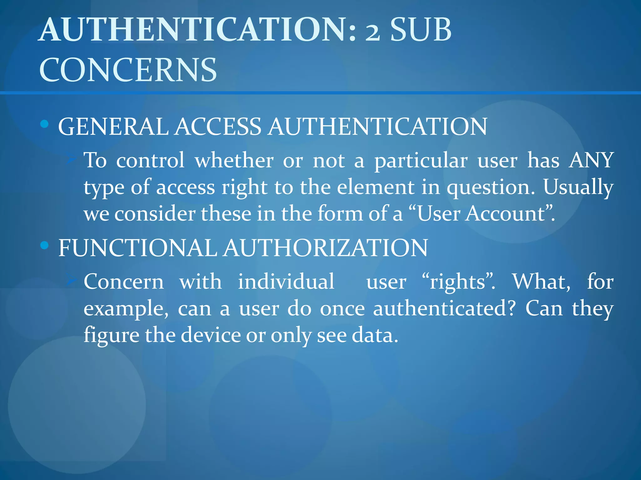 AUTHENTICATION: 2 SUB
CONCERNS
 GENERAL ACCESS AUTHENTICATION
  To control whether or not a particular user has ANY
   type of access right to the element in question. Usually
   we consider these in the form of a “User Account”.
 FUNCTIONAL AUTHORIZATION
  Concern with individual        user “rights”. What, for
   example, can a user do once authenticated? Can they
   figure the device or only see data.
 