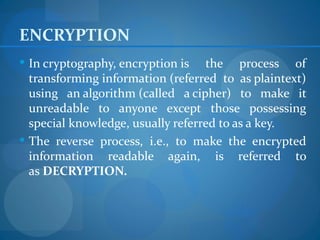 ENCRYPTION
 In cryptography, encryption is   the process of
  transforming information (referred to as plaintext)
  using an algorithm (called a cipher) to make it
  unreadable to anyone except those possessing
  special knowledge, usually referred to as a key.
 The reverse process, i.e., to make the encrypted
  information readable again, is referred to
  as DECRYPTION.
 