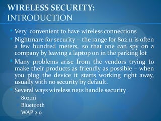 WIRELESS SECURITY:
INTRODUCTION
 Very convenient to have wireless connections
 Nightmare for security – the range for 802.11 is often
  a few hundred meters, so that one can spy on a
  company by leaving a laptop on in the parking lot
 Many problems arise from the vendors trying to
  make their products as friendly as possible – when
  you plug the device it starts working right away,
  usually with no security by default.
 Several ways wireless nets handle security
   802.11i
   Bluetooth
   WAP 2.0
 