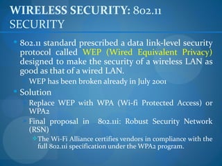 WIRELESS SECURITY: 802.11
SECURITY
 802.11 standard prescribed a data link-level security
 protocol called WEP (Wired Equivalent Privacy)
 designed to make the security of a wireless LAN as
 good as that of a wired LAN.
   WEP has been broken already in July 2001
 Solution
   Replace WEP with WPA (Wi-fi Protected Access) or
    WPA2
   Final proposal in      802.11i: Robust Security Network
    (RSN)
      The Wi-Fi Alliance certifies vendors in compliance with the
      full 802.11i specification under the WPA2 program.
 