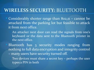 WIRELESS SECURITY: BLUETOOTH
 Considerably shorter range than 802.11 – cannot be
 attacked from the parking lot but feasible to attack
 it from next office.
   An attacker next door can read the signals from one’s
    keyboard or the data sent to the Bluetooth printer in
    the next office.
 Bluetooth has 3 security modes ranging from
 nothing to full data encryption and integrity control
 – many users have security turned off.
   Two devices must share a secret key – perhaps the user
    types a PIN in both
 