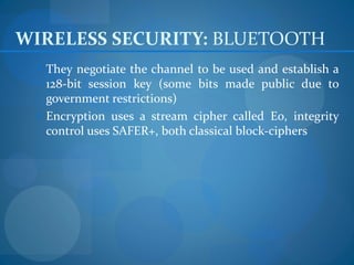 WIRELESS SECURITY: BLUETOOTH
  They negotiate the channel to be used and establish a
   128-bit session key (some bits made public due to
   government restrictions)
  Encryption uses a stream cipher called E0, integrity
   control uses SAFER+, both classical block-ciphers
 