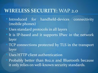 WIRELESS SECURITY: WAP 2.0
 Introduced      for handheld-devices connectivity
  (mobile phones)
 Uses standard protocols in all layers
 It is IP-based and it supports IPsec in the network
  layer
 TCP connections protected by TLS in the transport
  layer
 Uses HTTP client authentication
 Probably better than 802.11 and Bluetooth because
  it only relies on well-known security standards.
 