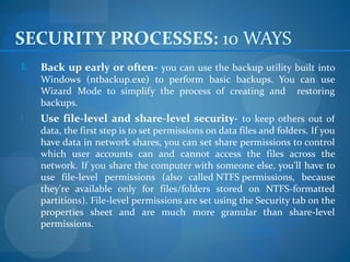 SECURITY PROCESSES: 10 WAYS
E   Back up early or often- you can use the backup utility built into
    Windows (ntbackup.exe) to perform basic backups. You can use
    Wizard Mode to simplify the process of creating and restoring
    backups.
i   Use file-level and share-level security- to keep others out of
    data, the first step is to set permissions on data files and folders. If you
    have data in network shares, you can set share permissions to control
    which user accounts can and cannot access the files across the
    network. If you share the computer with someone else, you'll have to
    use file-level permissions (also called NTFS permissions, because
    they're available only for files/folders stored on NTFS-formatted
    partitions). File-level permissions are set using the Security tab on the
    properties sheet and are much more granular than share-level
    permissions.
 
