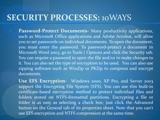 SECURITY PROCESSES: 10WAYS
e   Password-Protect Documents- Many productivity applications,
    such as Microsoft Office applications and Adobe Acrobat, will allow
    you to set passwords on individual documents. To open the document,
    you must enter the password. To password-protect a document in
    Microsoft Word 2003, go to Tools | Options and click the Security tab.
    You can require a password to open the file and/or to make changes to
    it. You can also set the type of encryption to be used. You can also use
    zipping software such as WinZip or PKZip to compress and encrypt
    documents.
    Use EFS Encryption- Windows 2000, XP Pro, and Server 2003
    support the Encrypting File System (EFS). You can use this built-in
    certificate-based encryption method to protect individual files and
    folders stored on NTFS-formatted partitions. Encrypting a file or
    folder is as easy as selecting a check box; just click the Advanced
    button on the General tab of its properties sheet. Note that you can't
    use EFS encryption and NTFS compression at the same time.
 
