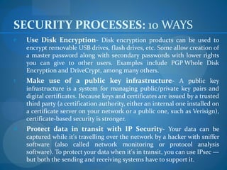 SECURITY PROCESSES: 10 WAYS
e   Use Disk Encryption- Disk encryption products can be used to
    encrypt removable USB drives, flash drives, etc. Some allow creation of
    a master password along with secondary passwords with lower rights
    you can give to other users. Examples include PGP Whole Disk
    Encryption and DriveCrypt, among many others.
r   Make use of a public key infrastructure- A public key
    infrastructure is a system for managing public/private key pairs and
    digital certificates. Because keys and certificates are issued by a trusted
    third party (a certification authority, either an internal one installed on
    a certificate server on your network or a public one, such as Verisign),
    certificate-based security is stronger.
d   Protect data in transit with IP Security- Your data can be
    captured while it's travelling over the network by a hacker with sniffer
    software (also called network monitoring or protocol analysis
    software). To protect your data when it's in transit, you can use IPsec —
    but both the sending and receiving systems have to support it.
 