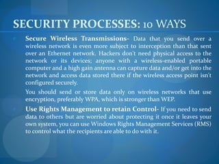 SECURITY PROCESSES: 10 WAYS
e   Secure Wireless Transmissions- Data that you send over a
    wireless network is even more subject to interception than that sent
    over an Ethernet network. Hackers don't need physical access to the
    network or its devices; anyone with a wireless-enabled portable
    computer and a high gain antenna can capture data and/or get into the
    network and access data stored there if the wireless access point isn't
    configured securely.
    You should send or store data only on wireless networks that use
    encryption, preferably WPA, which is stronger than WEP.
e   Use Rights Management to retain Control- If you need to send
    data to others but are worried about protecting it once it leaves your
    own system, you can use Windows Rights Management Services (RMS)
    to control what the recipients are able to do with it.
 
