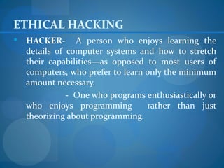 ETHICAL HACKING
   HACKER- A person who enjoys learning the
    details of computer systems and how to stretch
    their capabilities—as opposed to most users of
    computers, who prefer to learn only the minimum
    amount necessary.
               - One who programs enthusiastically or
    who enjoys programming         rather than just
    theorizing about programming.
 
