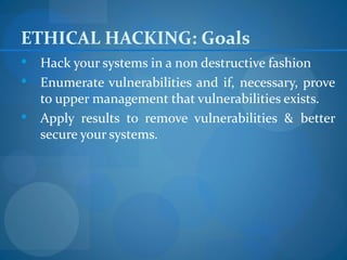 ETHICAL HACKING: Goals
 Hack your systems in a non destructive fashion
 Enumerate vulnerabilities and if, necessary, prove
  to upper management that vulnerabilities exists.
 Apply results to remove vulnerabilities & better
  secure your systems.
 