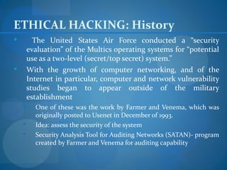 ETHICAL HACKING: History
         The United States Air Force conducted a “security
        evaluation” of the Multics operating systems for “potential
        use as a two-level (secret/top secret) system.”
       With the growth of computer networking, and of the
        Internet in particular, computer and network vulnerability
        studies began to appear outside of the military
        establishment
         One of these was the work by Farmer and Venema, which was
          originally posted to Usenet in December of 1993.
         Idea: assess the security of the system
         Security Analysis Tool for Auditing Networks (SATAN)- program
          created by Farmer and Venema for auditing capability
 