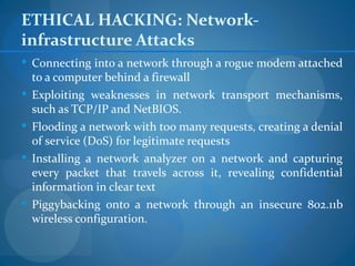 ETHICAL HACKING: Network-
infrastructure Attacks
 Connecting into a network through a rogue modem attached
    to a computer behind a firewall
   Exploiting weaknesses in network transport mechanisms,
    such as TCP/IP and NetBIOS.
   Flooding a network with too many requests, creating a denial
    of service (DoS) for legitimate requests
   Installing a network analyzer on a network and capturing
    every packet that travels across it, revealing confidential
    information in clear text
   Piggybacking onto a network through an insecure 802.11b
    wireless configuration.
 