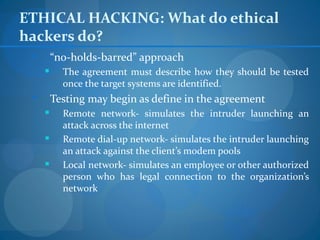ETHICAL HACKING: What do ethical
hackers do?
        “no-holds-barred” approach
          The agreement must describe how they should be tested
           once the target systems are identified.
        Testing may begin as define in the agreement
          Remote network- simulates the intruder launching an
           attack across the internet
          Remote dial-up network- simulates the intruder launching
           an attack against the client’s modem pools
          Local network- simulates an employee or other authorized
           person who has legal connection to the organization’s
           network
 