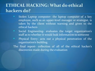 ETHICAL HACKING: What do ethical
hackers do?
     Stolen Laptop computer- the laptop computer of a key
      employee, such as an upper-level manager or strategist, is
      taken by the client without warning and given to the
      ethical hackers
     Social Engineering- evaluates the target organization’s
      staff as to whether it would leak information to someone
     Physical Entry- acts out a physical penetration of the
      organization’s building.
   The final report- collection of all of the ethical hacker’s
      discoveries made during the evaluation
 