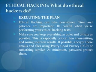 ETHICAL HACKING: What do ethical
hackers do?
   1.   EXECUTING THE PLAN
       Ethical Hacking can take persistence. Time and
        patience are important. Be careful when you’re
        performing your ethical hacking tests.
       Make sure you keep everything as quiet and private as
        possible. This is especially critical hen transmitting
        and soring your test results. If possible, encrypt these
        emails and files using Pretty Good Privacy (PGP) or
        something similar. At minimum, password-protect
        them.
 