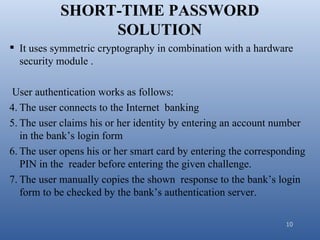 SHORT-TIME PASSWORD
                SOLUTION
 It uses symmetric cryptography in combination with a hardware
  security module .

 User authentication works as follows:
4. The user connects to the Internet banking
5. The user claims his or her identity by entering an account number
   in the bank’s login form
6. The user opens his or her smart card by entering the corresponding
   PIN in the reader before entering the given challenge.
7. The user manually copies the shown response to the bank’s login
   form to be checked by the bank’s authentication server.

                                                                10
 