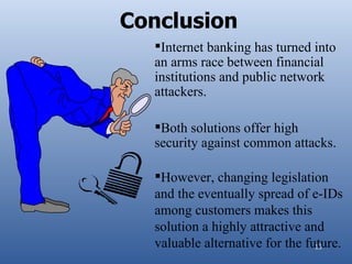 Conclusion
  Internet banking has turned into
  an arms race between financial
  institutions and public network
  attackers.

  Both solutions offer high
  security against common attacks.

  However, changing legislation
  and the eventually spread of e-IDs
  among customers makes this
  solution a highly attractive and
  valuable alternative for the future.
                                 13
 