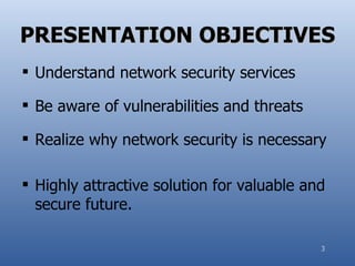PRESENTATION OBJECTIVES
 Understand network security services

 Be aware of vulnerabilities and threats

 Realize why network security is necessary

 Highly attractive solution for valuable and
  secure future.

                                            3
 