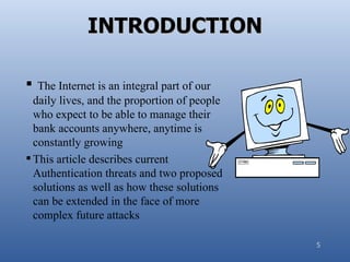 INTRODUCTION

 The Internet is an integral part of our
  daily lives, and the proportion of people
  who expect to be able to manage their
  bank accounts anywhere, anytime is
  constantly growing
 This article describes current
  Authentication threats and two proposed
  solutions as well as how these solutions
  can be extended in the face of more
  complex future attacks

                                              5
 