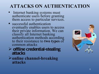 ATTACKS ON AUTHENTICATION
 Internet banking systems must
  authenticate users before granting
  them access to particular services.
 successful authentication
  eventually enables users to access
  their private information. We can
  classify all Internet banking
  authentication methods according
  to their resistance to two types of
  common attacks
 offline credential-stealing
  attacks
 online channel-breaking
  attacks
                                        6
 