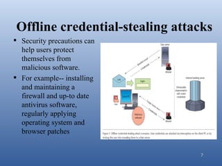 Offline credential-stealing attacks
 Security precautions can
  help users protect
  themselves from
  malicious software.
 For example-- installing
  and maintaining a
  firewall and up-to date
  antivirus software,
  regularly applying
  operating system and
  browser patches


                                7
 