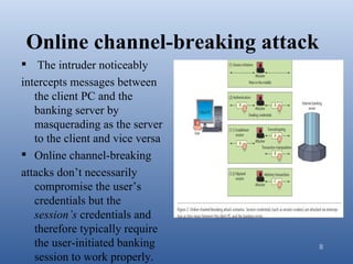 Online channel-breaking attack
 The intruder noticeably
intercepts messages between
   the client PC and the
   banking server by
   masquerading as the server
   to the client and vice versa
 Online channel-breaking
attacks don’t necessarily
   compromise the user’s
   credentials but the
   session’s credentials and
   therefore typically require
   the user-initiated banking     8
   session to work properly.
 