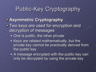 Public-Key Cryptography Asymmetric Cryptography Two keys are used for encryption and decryption of messages One is public, the other private Keys are related mathematically, but the private key cannot be practically derived from the public key A message encrypted with the public key can only be decrypted by using the private key 
