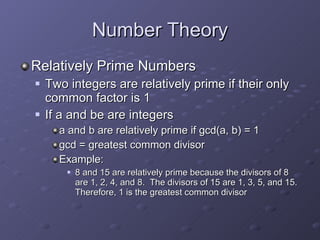 Number Theory Relatively Prime Numbers Two integers are relatively prime if their only common factor is 1 If a and be are integers a and b are relatively prime if gcd(a, b) = 1 gcd = greatest common divisor Example: 8 and 15 are relatively prime because the divisors of 8 are 1, 2, 4, and 8.  The divisors of 15 are 1, 3, 5, and 15.  Therefore, 1 is the greatest common divisor 