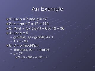 An Example 1) Let  p =  7 and  q =  17 2)  n = pq =  7 x 17 = 119 3)  Φ (n) = (p -1 )(q -1 )  = 6 X 16 = 96 4) Let  e =  5 gcd( Φ (n), e) =  gcd(96,5) =   1 1 < 5   < 96 5)  d = e -1 mod Φ (n) Therefore,  de =  1 mod 96 d = 77 77 x 5 = 385 = 4 x 96 + 1 