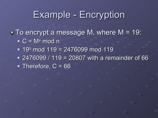 Example - Encryption To encrypt a message M, where M = 19: C = M e  mod n 19 5  mod 119 = 2476099 mod 119 2476099 / 119 = 20807 with a remainder of 66 Therefore, C = 66 