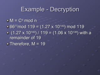 Example - Decryption M = C d  mod n 66 77 mod 119 = (1.27 x 10 140 ) mod 119 (1.27 x 10 140 ) / 119 = (1.06 x 10 138 ) with a remainder of 19 Therefore, M = 19 