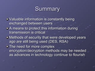 Summary Valuable information is constantly being exchanged between users A means to protect this information during transmission is critical Methods of security that were developed years ago are still being used (DES, RSA) The need for more complex encryption/decryption methods may be needed as advances in technology continue to flourish 