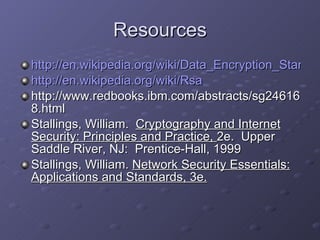 Resources http://en.wikipedia.org/wiki/Data_Encryption_Standard http://en.wikipedia.org/wiki/Rsa http://www.redbooks.ibm.com/abstracts/sg246168.html Stallings, William.  Cryptography and Internet Security: Principles and Practice,  2e.  Upper Saddle River, NJ:  Prentice-Hall, 1999 Stallings, William.  Network Security Essentials: Applications and Standards, 3e. 