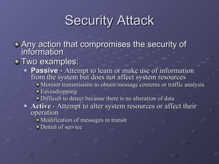 Security Attack Any action that compromises the security of information Two examples: Passive  -  Attempt to learn or make use of information from the system but does not affect system resources Monitor transmission to obtain message contents or traffic analysis Eavesdropping Difficult to detect because there is no alteration of data Active  - Attempt to alter system resources or affect their operation Modification of messages in transit Denial of service 