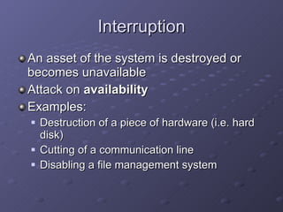 Interruption An asset of the system is destroyed or becomes unavailable Attack on  availability Examples: Destruction of a piece of hardware (i.e. hard disk) Cutting of a communication line Disabling a file management system 