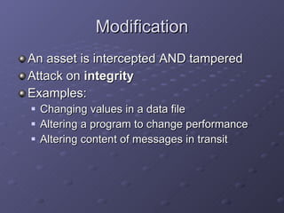 Modification An asset is intercepted AND tampered Attack on  integrity Examples: Changing values in a data file Altering a program to change performance Altering content of messages in transit 
