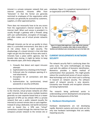 Intranet  is  a  private  computer  network  that  uses         employee. Figure 3 is a graphical representation of 
internet  protocols.  Intranets  differ  from                   an organization and VPN network. 
"Extranets"  in  that  the  former  are  generally               
restricted  to  employees  of  the  organization  while 
extranets can generally be accessed by customers, 
suppliers, or other approved parties. 
 
There  does  not  necessarily  have  to  be  any  access 
from  the  organization's  internal  network  to  the 
Internet  itself.  When  such  access  is  provided  it  is 
usually  through  a  gateway  with  a  firewall,  along 
with  user  authentication,  encryption  of  messages, 
and  often  makes  use  of  virtual  private  networks 
(VPNs). 
 
Although  intranets  can  be  set  up  quickly  to  share                                                                                    
                                                                    Figure 3: A typical VPN might have a main LAN at the corporate 
data  in  a  controlled  environment,  that  data  is  still          headquarters of a company, other LANs at remote offices or 
at  risk  unless  there  is  tight  security.  The                facilities and individual users connecting from out in the field. [14] 
disadvantage of a closed intranet is that vital data                                                  
might not get into the hands of those who need it.                                                    
Intranets  have  a  place  within  agencies.  But  for          CURRENT DEVELOPMENTS IN NETWORK 
broader  data  sharing,  it  might  be  better  to  keep        SECURITY 
the networks open, with these safeguards:                        
                                                                The  network  security  field  is  continuing  down  the 
     1. Firewalls  that  detect  and  report  intrusion         same  route.  The  same  methodologies  are  being 
         attempts                                               used  with  the  addition  of  biometric  identification. 
     2. Sophisticated virus checking at the firewall            Biometrics  provides  a  better  method  of 
     3. Enforced  rules  for  employee  opening  of  e‐         authentication  than  passwords.  This  might  greatly 
         mail attachments                                       reduce the unauthorized access of secure systems. 
     4. Encryption  for  all  connections  and  data            New technology such as the smart card is surfacing 
         transfers                                              in  research  on  network  security.  The  software 
     5. Authentication  by  synchronized,  timed                aspect  of  network  security  is  very  dynamic. 
         passwords or security certificates                     Constantly  new  firewalls  and  encryption  schemes 
                                                                are being implemented.  
It was mentioned that if the intranet wanted access              
to  the  internet,  virtual  private  networks  are  often      The  research  being  performed  assists  in 
used. Intranets that exist across multiple locations            understanding current development and projecting 
generally run over separate leased lines or a newer             the future developments of the field.  
approach  of  VPN  can  be  utilized.  VPN  is  a  private       
network  that  uses  a  public  network  (usually  the          1. Hardware Developments 
Internet) to connect remote sites or users together. 
                                                                         
Instead of using a dedicated, real‐world connection 
                                                                Hardware  developments  are  not  developing 
such  as  leased  line,  a  VPN  uses  "virtual" 
                                                                rapidly. Biometric systems and smart cards are the 
connections  routed  through  the  Internet  from  the 
                                                                only  new  hardware  technologies  that  are  widely 
company's  private  network  to  the  remote  site  or 
                                                                impacting security. 

                                                            10 
                                                              
 