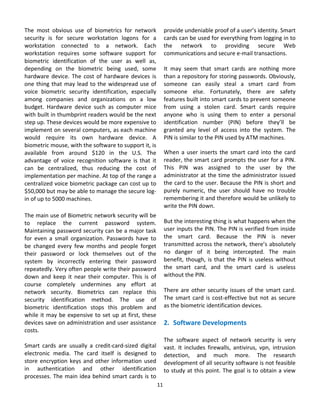 The  most  obvious  use  of  biometrics  for  network            provide undeniable proof of a user’s identity. Smart 
security  is  for  secure  workstation  logons  for  a           cards can be used for everything from logging in to 
workstation  connected  to  a  network.  Each                    the  network  to  providing  secure  Web 
workstation  requires  some  software  support  for              communications and secure e‐mail transactions. 
biometric  identification  of  the  user  as  well  as,           
depending  on  the  biometric  being  used,  some                It  may  seem  that  smart  cards  are  nothing  more 
hardware  device.  The  cost  of  hardware  devices  is          than a repository for storing passwords. Obviously, 
one  thing  that  may  lead  to  the  widespread  use  of        someone  can  easily  steal  a  smart  card  from 
voice  biometric  security  identification,  especially          someone  else.  Fortunately,  there  are  safety 
among  companies  and  organizations  on  a  low                 features built into smart cards to prevent someone 
budget.  Hardware  device  such  as  computer  mice              from  using  a  stolen  card.  Smart  cards  require 
with built in thumbprint readers would be the next               anyone  who  is  using  them  to  enter  a  personal 
step up. These devices would be more expensive to                identification  number  (PIN)  before  they’ll  be 
implement on several computers, as each machine                  granted  any  level  of  access  into  the  system.  The 
would  require  its  own  hardware  device.  A                   PIN is similar to the PIN used by ATM machines. 
biometric mouse, with the software to support it, is              
available  from  around  $120  in  the  U.S.  The                When  a  user  inserts  the  smart  card  into  the  card 
advantage  of  voice  recognition  software  is  that  it        reader, the smart card prompts the user for a PIN. 
can  be  centralized,  thus  reducing  the  cost  of             This  PIN  was  assigned  to  the  user  by  the 
implementation per machine. At top of the range a                administrator at the time the administrator issued 
centralized voice biometric package can cost up to               the card to the user. Because the PIN is short and 
$50,000 but may be able to manage the secure log‐                purely  numeric,  the  user  should  have  no  trouble 
in of up to 5000 machines.                                       remembering it and therefore would be unlikely to 
                                                                 write the PIN down. 
The main use of Biometric network security will be                
to  replace  the  current  password  system.                     But the interesting thing is what happens when the 
Maintaining password security can be a major task                user inputs the PIN. The PIN is verified from inside 
for  even  a  small  organization.  Passwords  have  to          the  smart  card.  Because  the  PIN  is  never 
be  changed  every  few  months  and  people  forget             transmitted across the network, there’s absolutely 
their  password  or  lock  themselves  out  of  the              no  danger  of  it  being  intercepted.  The  main 
system  by  incorrectly  entering  their  password               benefit,  though,  is  that  the  PIN  is  useless  without 
repeatedly. Very often people write their password               the  smart  card,  and  the  smart  card  is  useless 
down  and  keep  it  near  their  computer.  This  is  of        without the PIN. 
course  completely  undermines  any  effort  at                   
network  security.  Biometrics  can  replace  this               There  are  other  security  issues  of  the  smart  card. 
security  identification  method.  The  use  of                  The  smart  card  is  cost‐effective  but  not  as  secure 
biometric  identification  stops  this  problem  and             as the biometric identification devices. 
while  it  may  be  expensive  to  set  up  at  first,  these     
devices save on administration and user assistance               2. Software Developments 
costs.                                                            
                                                                 The  software  aspect  of  network  security  is  very 
Smart  cards  are  usually  a  credit‐card‐sized  digital        vast.  It  includes  firewalls,  antivirus,  vpn,  intrusion 
electronic  media.  The  card  itself  is  designed  to          detection,  and  much  more.  The  research 
store  encryption  keys  and  other  information  used           development of all security software is not feasible 
in  authentication  and  other  identification                   to study at this point. The goal is to obtain a view 
processes.  The  main  idea  behind  smart  cards  is  to 
                                                             11 
                                                               
 