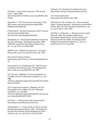                                                                  [16]Curtin, M. “Introduction to Network Security,” 
[5] Sotillo, S., East Carolina University, “IPv6 security        http://www.interhack.net/pubs/network‐security. 
issues,” August 2006,                                             
www.infosecwriters.com/text_resources/pdf/IPv6_SSot              [17] “Improving Security,” 
illo.pdf.                                                        http://www.cert.org/tech_tips, 2006. 
                                                                  
[6] Andress J., “IPv6: the next internet protocol,” April        [18] Serpanos, D.N.; Voyiatzis, A.G., "Secure network 
2005, www.usenix.com/publications/login/2005‐                    design: A layered approach," Autonomous Decentralized 
04/pdfs/andress0504.pdf.                                         System, 2002. The 2nd International Workshop on, vol., 
                                                                 no., pp. 95‐100, 6‐7 Nov. 2002 
[7] Warfield M., “Security Implications of IPv6,” Internet        
Security Systems White Paper,                                    [19] Ohta, T.; Chikaraishi, T., "Network security model," 
documents.iss.net/whitepapers/IPv6.pdf                           Networks, 1993. International Conference on 
                                                                 Information Engineering '93. 'Communications and 
[8] Adeyinka, O., "Internet Attack Methods and Internet          Networks for the Year 2000', Proceedings of IEEE 
Security Technology," Modeling & Simulation, 2008.               Singapore International Conference on , vol.2, no., 
AICMS 08. Second Asia International Conference on,               pp.507‐511 vol.2, 6‐11 Sep 1993 
vol., no., pp.77‐82, 13‐15 May 2008 
 
[9] Marin, G.A., "Network security basics," Security & 
Privacy, IEEE , vol.3, no.6, pp. 68‐72, Nov.‐Dec. 2005 
 
[10] “Internet History Timeline,” 
www3.baylor.edu/~Sharon_P_Johnson/etg/inthistory.h
tm. 
 
[11] Landwehr, C.E.; Goldschlag, D.M., "Security issues 
in networks with Internet access," Proceedings of the 
IEEE, vol.85, no.12, pp.2034‐2051, Dec 1997 
 
[12] "Intranet." Wikipedia, The Free Encyclopedia. 23 
Jun 2008, 10:43 UTC. Wikimedia Foundation, Inc. 2 Jul 
2008 
<http://en.wikipedia.org/w/index.php?title=Intranet&ol
did=221174244>. 
 
[13] "Virtual private network." Wikipedia, The Free 
Encyclopedia. 30 Jun 2008, 19:32 UTC. Wikimedia 
Foundation, Inc. 2 Jul 2008 
<http://en.wikipedia.org/w/index.php?title=Virtual_priv
ate_network&oldid=222715612>. 
 
[14] Tyson, J., ”How Virtual private networks work,” 
http://www.howstuffworks.com/vpn.htm . 
 
[15] Al‐Salqan, Y.Y., "Future trends in Internet security," 
Distributed Computing Systems, 1997., Proceedings of 
the Sixth IEEE Computer Society Workshop on Future 
Trends of , vol., no., pp.216‐217, 29‐31 Oct 1997 
 
                                                               13 
                                                                 
 