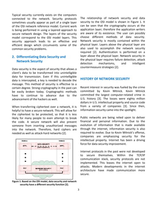 Typical  security  currently  exists  on  the  computers                                    
connected  to  the  network.  Security  protocols            The  relationship  of  network  security  and  data 
sometimes usually  appear as  part of  a  single  layer      security  to  the  OSI  model  is  shown  in  Figure  1.  It 
of the OSI network reference model. Current work             can  be  seen  that  the  cryptography  occurs  at  the 
is  being  performed  in  using  a  layered  approach  to    application layer; therefore the application writers 
secure  network  design.  The  layers  of  the  security     are  aware  of  its  existence.  The  user  can  possibly 
model  correspond  to  the  OSI  model  layers.  This        choose  different  methods  of  data  security. 
security  approach  leads  to  an  effective  and            Network  security  is  mostly  contained  within  the 
efficient  design  which  circumvents  some  of  the         physical  layer.  Layers  above  the  physical  layer  are 
common security problems.                                    also  used  to  accomplish  the  network  security 
                                                             required  [2].  Authentication  is  performed  on  a 
2. Differentiating Data Security and                         layer above the physical layer. Network security in 
                                                             the physical layer requires failure detection, attack 
    Network Security 
                                                             detection        mechanisms,         and       intelligent 
 
                                                             countermeasure strategies [2].  
Data security is the aspect of security that allows a 
                                                              
client’s  data  to  be  transformed  into  unintelligible 
                                                              
data  for  transmission.  Even  if  this  unintelligible 
data is intercepted, a key is needed to decode the  HISTORY OF NETWORK SECURITY 
message.  This  method  of  security  is  effective  to  a   
certain degree. Strong cryptography in the past can  Recent interest in security was fueled by the crime 
be  easily  broken  today.  Cryptographic  methods  committed  by  Kevin  Mitnick.  Kevin  Mitnick 
have  to  continue  to  advance  due  to  the  committed  the  largest  computer‐related  crime  in 
advancement of the hackers as well.                          U.S.  history  [3].  The  losses  were  eighty  million 
                                                             dollars in U.S. intellectual property and source code 
When  transferring  ciphertext  over  a  network,  it  is  from  a  variety  of  companies  [3].  Since  then, 
helpful to have a secure network. This will allow for  information security came into the spotlight. 
the  ciphertext  to  be  protected,  so  that  it  is  less   
likely  for  many  people  to  even  attempt  to  break  Public  networks  are  being  relied  upon  to  deliver 
the  code.  A  secure  network  will  also  prevent  financial  and  personal  information.  Due  to  the 
someone  from  inserting  unauthorized  messages  evolution  of  information  that  is  made  available 
into  the  network.  Therefore,  hard  ciphers  are  through  the  internet,  information  security  is  also 
needed as well as attack‐hard networks [2].                  required to evolve. Due to Kevin Mitnick’s offense, 
                                                             companies  are  emphasizing  security  for  the 
                                                             intellectual  property.  Internet  has  been  a  driving 
                                                             force for data security improvement.  
                                                              
                                                             Internet protocols in the past were not developed 
                                                             to  secure  themselves.  Within  the  TCP/IP 
                                                             communication  stack,  security  protocols  are  not 
                                                             implemented.  This  leaves  the  internet  open  to 
                                                             attacks.  Modern  developments  in  the  internet 
                                                             architecture  have  made  communication  more 
                                                             secure. 
                                                              
Figure 1: Based on the OSI model, data security and network   
        security have a different security function [2].      
                                                             3 
                                                               
 