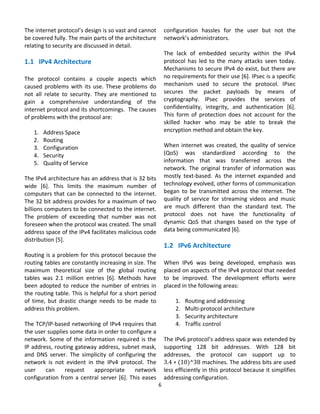 The internet protocol’s design is so vast and cannot               configuration  hassles  for  the  user  but  not  the 
be covered fully. The main parts of the architecture               network’s administrators.  
relating to security are discussed in detail.                       
                                                                   The  lack  of  embedded  security  within  the  IPv4 
1.1   IPv4 Architecture                                            protocol  has  led  to  the  many  attacks  seen  today. 
                                                                   Mechanisms to secure IPv4 do exist, but there are 
The  protocol  contains  a  couple  aspects  which                 no requirements for their use [6]. IPsec is a specific 
caused  problems  with  its  use.  These  problems  do             mechanism  used  to  secure  the  protocol.  IPsec 
not  all  relate  to  security.  They  are  mentioned  to          secures  the  packet  payloads  by  means  of 
gain  a  comprehensive  understanding  of  the                     cryptography.  IPsec  provides  the  services  of 
internet protocol and its shortcomings.  The causes                confidentiality,  integrity,  and  authentication  [6]. 
of problems with the protocol are:                                 This  form  of  protection  does  not  account  for  the 
                                                                   skilled  hacker  who  may  be  able  to  break  the 
     1. Address Space                                              encryption method and obtain the key. 
     2. Routing                                                     
     3. Configuration                                              When  internet  was  created,  the  quality  of  service 
     4. Security                                                   (QoS)  was  standardized  according  to  the 
     5. Quality of Service                                         information  that  was  transferred  across  the 
                                                                   network.  The  original  transfer  of  information  was 
The IPv4 architecture has an address that is 32 bits               mostly  text‐based.  As  the  internet  expanded  and 
wide  [6].  This  limits  the  maximum  number  of                 technology evolved, other forms of communication 
computers  that  can  be  connected  to  the  internet.            began  to  be  transmitted  across  the  internet.  The 
The 32 bit address provides for a maximum of two                   quality  of  service  for  streaming  videos  and  music 
billions computers to be connected to the internet.                are  much  different  than  the  standard  text.  The 
The  problem  of  exceeding  that  number  was  not                protocol  does  not  have  the  functionality  of 
foreseen when the protocol was created. The small                  dynamic  QoS  that  changes  based  on  the  type  of 
address space of the IPv4 facilitates malicious code               data being communicated [6]. 
distribution [5].                                                                    
                                                                   1.2   IPv6 Architecture 
Routing is a problem for this protocol because the                  
routing tables are constantly increasing in size. The              When  IPv6  was  being  developed,  emphasis  was 
maximum  theoretical  size  of  the  global  routing               placed on aspects of the IPv4 protocol that needed 
tables  was  2.1  million  entries  [6].  Methods  have            to  be  improved.  The  development  efforts  were 
been  adopted  to  reduce  the  number  of  entries  in            placed in the following areas: 
the routing table. This is helpful for a short period               
of  time,  but  drastic  change  needs  to  be  made  to                1. Routing and addressing 
address this problem.                                                   2. Multi‐protocol architecture 
                                                                        3. Security architecture 
The TCP/IP‐based networking of IPv4 requires that                       4. Traffic control 
the user supplies some data in order to configure a                 
network.  Some  of  the  information  required  is  the            The IPv6 protocol’s address space was extended by 
IP address, routing gateway address, subnet mask,                  supporting  128  bit  addresses.  With  128  bit 
and  DNS  server.  The  simplicity  of  configuring  the           addresses,  the  protocol  can  support  up  to 
network  is  not  evident  in  the  IPv4  protocol.  The           3.4 10 ^38 machines. The address bits are used 
user  can  request  appropriate  network                           less efficiently in this protocol because it simplifies 
configuration  from  a  central  server  [6].  This  eases         addressing configuration. 
                                                              6 
                                                                
 
