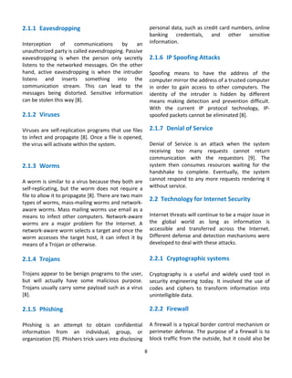 2.1.1 Eavesdropping                                     personal data, such as credit card numbers, online 
                                                        banking  credentials,  and  other  sensitive 
Interception  of  communications  by  an  information.  
unauthorized party is called eavesdropping. Passive             
eavesdropping  is  when  the  person  only  secretly  2.1.6 IP Spoofing Attacks 
listens  to  the  networked  messages.  On  the  other   
hand,  active  eavesdropping  is  when  the  intruder  Spoofing  means  to  have  the  address  of  the 
listens  and  inserts  something  into  the  computer mirror the address of a trusted computer 
communication  stream.  This  can  lead  to  the  in  order  to  gain  access  to  other  computers.  The 
messages  being  distorted.  Sensitive  information  identity  of  the  intruder  is  hidden  by  different 
can be stolen this way [8].                             means  making  detection  and  prevention  difficult.  
                                                        With  the  current  IP  protocol  technology,  IP‐
2.1.2 Viruses                                           spoofed packets cannot be eliminated [8]. 
 
Viruses  are  self‐replication  programs  that  use  files         2.1.7 Denial of Service 
to infect and propagate [8]. Once a file is opened,                 
the virus will activate within the system.                   Denial  of  Service  is  an  attack  when  the  system 
                                                             receiving  too  many  requests  cannot  return 
                                                             communication  with  the  requestors  [9].  The 
2.1.3 Worms                                                  system  then  consumes  resources  waiting  for  the 
                                                             handshake  to  complete.  Eventually,  the  system 
A worm is similar to a virus because they both are  cannot  respond  to  any  more  requests  rendering  it 
self‐replicating,  but  the  worm  does  not  require  a  without service. 
file to allow it to propagate [8]. There are two main 
types of worms, mass‐mailing worms and network‐
                                                             2.2 Technology for Internet Security 
aware worms. Mass mailing worms use email as a   
means  to  infect  other  computers.  Network‐aware  Internet threats will continue to be a major issue in 
worms  are  a  major  problem  for  the  Internet.  A  the  global  world  as  long  as  information  is 
network‐aware worm selects a target and once the  accessible  and  transferred  across  the  Internet. 
worm  accesses  the  target  host,  it  can  infect  it  by  Different defense and detection mechanisms were 
means of a Trojan or otherwise.                              developed to deal with these attacks. 
                                                                    
2.1.4 Trojans                                                      2.2.1 Cryptographic systems 
                                                                    
Trojans appear to be benign programs to the user,                  Cryptography  is  a  useful  and  widely  used  tool  in 
but  will  actually  have  some  malicious  purpose.               security  engineering  today.  It  involved  the  use  of 
Trojans usually carry some payload such as a virus                 codes  and  ciphers  to  transform  information  into 
[8].                                                               unintelligible data.  
 
2.1.5 Phishing                                                     2.2.2 Firewall 
                                                                       
Phishing  is  an  attempt  to  obtain  confidential  A firewall is a typical border control mechanism or 
information  from  an  individual,  group,  or  perimeter  defense.  The  purpose  of  a  firewall  is  to 
organization [9]. Phishers trick users into disclosing  block  traffic  from  the  outside,  but  it  could  also  be 

                                                              8 
                                                                
 