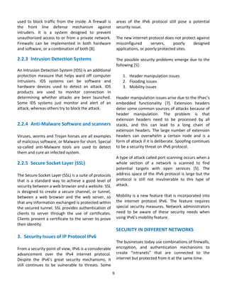 used  to  block  traffic  from  the  inside.  A  firewall  is         areas  of  the  IPv6  protocol  still  pose  a  potential 
the  front  line  defense  mechanism  against                         security issue. 
intruders.  It  is  a  system  designed  to  prevent                   
unauthorized access to or from a private network.                     The new internet protocol does not protect against 
Firewalls  can  be  implemented  in  both  hardware                   misconfigured         servers,     poorly       designed 
and software, or a combination of both [8].                           applications, or poorly protected sites.  
                                                                       
2.2.3 Intrusion Detection Systems                                     The possible security problems emerge due to the 
                                                                      following [5]:  
An Intrusion Detection System (IDS) is an additional                   
protection  measure  that  helps  ward  off  computer                     1. Header manipulation issues 
intrusions.  IDS  systems  can  be  software  and                         2. Flooding issues 
hardware  devices  used  to  detect  an  attack.  IDS                     3. Mobility issues 
products  are  used  to  monitor  connection  in                       
determining  whether  attacks  are  been  launched.                   Header manipulation issues arise due to the IPsec’s 
Some  IDS  systems  just  monitor  and  alert  of  an                 embedded  functionality  [7].  Extension  headers 
attack, whereas others try to block the attack.                       deter some common sources of attacks because of 
                                                                      header  manipulation.  The  problem  is  that 
                                                                      extension  headers  need  to  be  processed  by  all 
2.2.4 Anti‐Malware Software and scanners                              stacks,  and  this  can  lead  to  a  long  chain  of 
                                                                      extension  headers.  The  large  number  of  extension 
Viruses, worms and Trojan horses are all examples                     headers  can  overwhelm  a  certain  node  and  is  a 
of malicious software, or Malware for short. Special                  form of attack if it is deliberate. Spoofing continues 
so‐called  anti‐Malware  tools  are  used  to  detect                 to be a security threat on IPv6 protocol.  
them and cure an infected system.                                      
                                                                      A type of attack called port scanning occurs when a 
2.2.5 Secure Socket Layer (SSL)                                       whole  section  of  a  network  is  scanned  to  find 
                                                                      potential  targets  with  open  services  [5].  The 
The Secure Socket Layer (SSL) is a suite of protocols                 address space of the IPv6 protocol is large but the 
that  is  a  standard  way  to  achieve  a  good  level  of           protocol  is  still  not  invulnerable  to  this  type  of 
security between a web browser and a website. SSL                     attack. 
is  designed  to  create  a  secure  channel,  or  tunnel,             
between  a  web  browser  and  the  web  server,  so                  Mobility is a new feature that is incorporated into 
that any information exchanged is protected within                    the  internet  protocol  IPv6.  The  feature  requires 
the secured tunnel. SSL provides authentication of                    special  security  measures.  Network  administrators 
clients  to  server  through  the  use  of  certificates.             need  to  be  aware  of  these  security  needs  when 
Clients present a certificate to the server to prove                  using IPv6’s mobility feature. 
their identity.                                               
                                                                      SECURITY IN DIFFERENT NETWORKS 
3. Security Issues of IP Protocol IPv6                                 
                                                                      The businesses today use combinations of firewalls, 
From a security point of view, IPv6 is a considerable                 encryption,  and  authentication  mechanisms  to 
advancement  over  the  IPv4  internet  protocol.                     create  “intranets”  that  are  connected  to  the 
Despite  the  IPv6’s  great  security  mechanisms,  it                internet but protected from it at the same time.  
still  continues  to  be  vulnerable  to  threats.  Some               

                                                                 9 
                                                                   
 