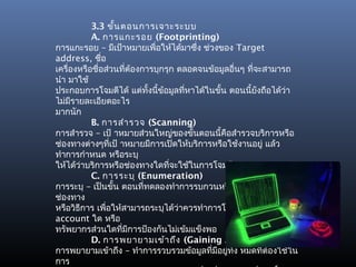 3.3 ขั้น ตอนการเจาะระบบ
           A. การแกะรอย (Footprinting)
การแกะรอย – มีเป้าหมายเพื่อให้ได้มาซึ่ง ช่วงของ Target
address, ชือ   ่
เครื่องหรือชื่อส่วนที่ต้องการบุกรุก ตลอดจนข้อมูลอื่นๆ ที่จะสามารถ
นำา มาใช้
ประกอบการโจมตีได้ แต่ทั้งนี้ข้อมูลทีหาได้ในขั้น ตอนนี้ยังถือได้ว่า
                                     ่
ไม่มรายละเอียดอะไร
     ี
มากนัก
           B. การสำา รวจ (Scanning)
การสำารวจ – เป้ าหมายส่วนใหญ่ของขั้นตอนนี้คือสำารวจบริการหรือ
ช่องทางต่างๆทีเป้ าหมายมีการเปิดให้บริการหรือใช้งานอยู่ แล้ว
                 ่
ทำาการกำาหนด หรือระบุ
ให้ได้ว่าบริการหรือช่องทางใดที่จะใช้ในการโจมตี
           C. การระบุ (Enumeration)
การระบุ – เป็นขั้น ตอนที่ทดลองทำาการรบกวนหรือบุกรุกในหลาย
ช่องทาง
หรือวิธีการ เพื่อให้สามารถระบุได้ว่าควรทำาการโจมตีที่ User
account ใด หรือ
ทรัพยากรส่วนใดทีมีการป้องกันไม่เข้มแข็งพอ
                    ่
           D. การพยายามเข้า ถึง (Gaining Access)
การพยายามเข้าถึง – ทำาการรวบรวมข้อมูลที่มีอยู่ทั้ง หมดที่ต้องใช้ใน
การ
 